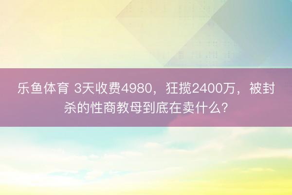 乐鱼体育 3天收费4980，狂揽2400万，被封杀的性商教母到底在卖什么？