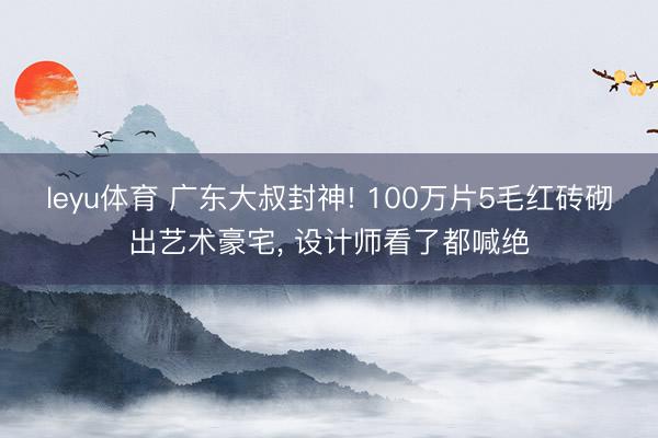 leyu体育 广东大叔封神! 100万片5毛红砖砌出艺术豪宅, 设计师看了都喊绝