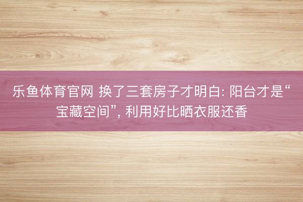 乐鱼体育官网 换了三套房子才明白: 阳台才是“宝藏空间”, 利用好比晒衣服还香