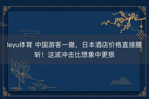 leyu体育 中国游客一撤，日本酒店价格直接腰斩！这波冲击比想象中更狠
