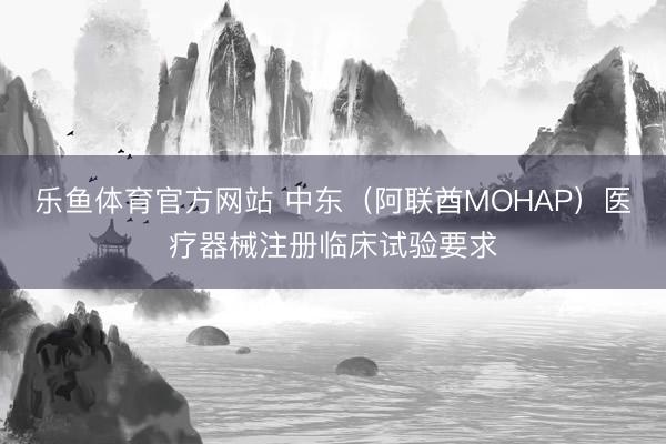 乐鱼体育官方网站 中东（阿联酋MOHAP）医疗器械注册临床试验要求