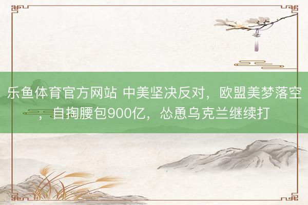 乐鱼体育官方网站 中美坚决反对，欧盟美梦落空，自掏腰包900亿，怂恿乌克兰继续打