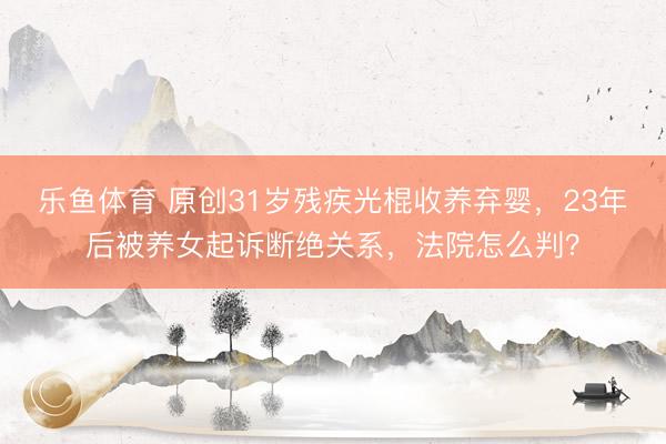 乐鱼体育 原创31岁残疾光棍收养弃婴，23年后被养女起诉断绝关系，法院怎么判？