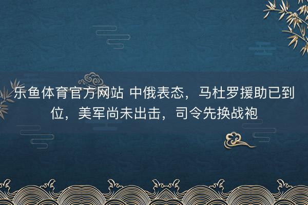 乐鱼体育官方网站 中俄表态，马杜罗援助已到位，美军尚未出击，司令先换战袍