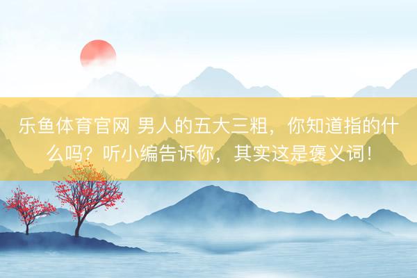 乐鱼体育官网 男人的五大三粗，你知道指的什么吗？听小编告诉你，其实这是褒义词！