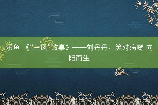 乐鱼 《“三风”故事》——刘丹丹：笑对病魔 向阳而生
