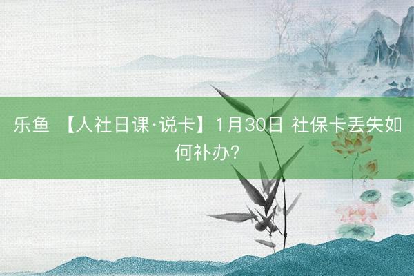 乐鱼 【人社日课·说卡】1月30日 社保卡丢失如何补办？
