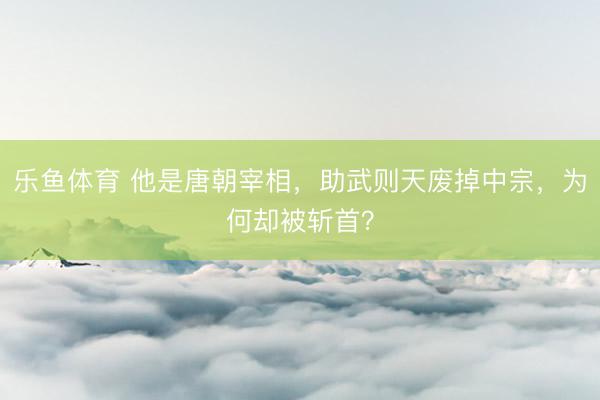 乐鱼体育 他是唐朝宰相，助武则天废掉中宗，为何却被斩首？