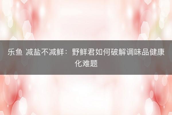 乐鱼 减盐不减鲜：野鲜君如何破解调味品健康化难题