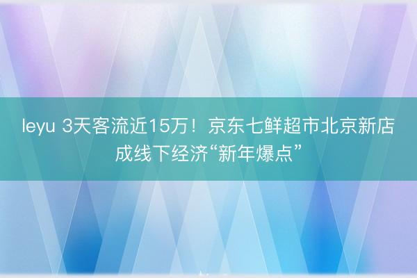 leyu 3天客流近15万！京东七鲜超市北京新店成线下经济“新年爆点”