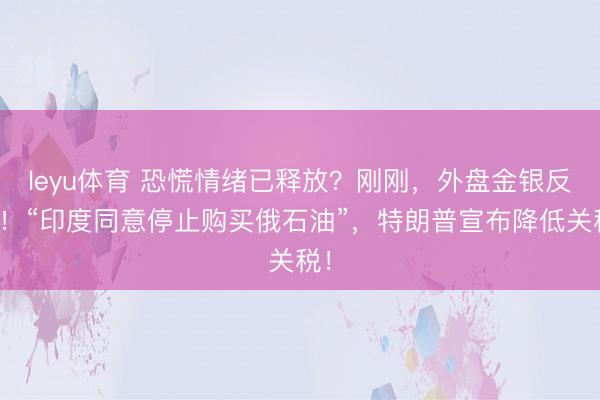 leyu体育 恐慌情绪已释放？刚刚，外盘金银反弹！“印度同意停止购买俄石油”，特朗普宣布降低关税！