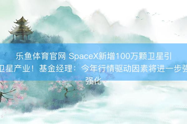 乐鱼体育官网 SpaceX新增100万颗卫星引爆卫星产业！基金经理：今年行情驱动因素将进一步强化
