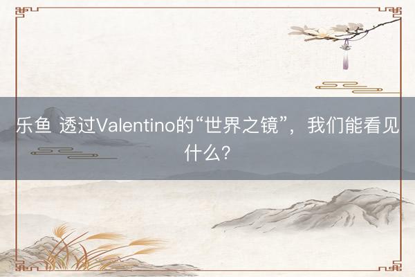 乐鱼 透过Valentino的“世界之镜”，我们能看见什么？