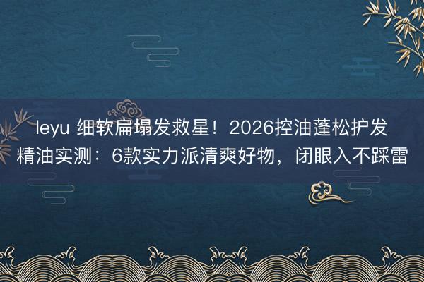 leyu 细软扁塌发救星！2026控油蓬松护发精油实测：6款实力派清爽好物，闭眼入不踩雷