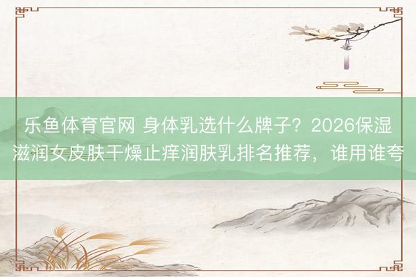 乐鱼体育官网 身体乳选什么牌子？2026保湿滋润女皮肤干燥止痒润肤乳排名推荐，谁用谁夸