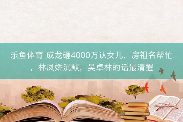 乐鱼体育 成龙砸4000万认女儿，房祖名帮忙，林凤娇沉默，吴卓林的话最清醒