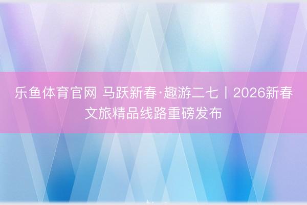 乐鱼体育官网 马跃新春·趣游二七丨2026新春文旅精品线路重磅发布