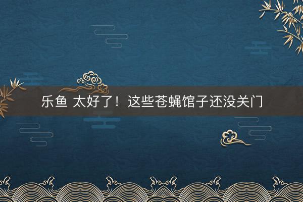 乐鱼 太好了！这些苍蝇馆子还没关门