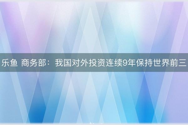 乐鱼 商务部：我国对外投资连续9年保持世界前三