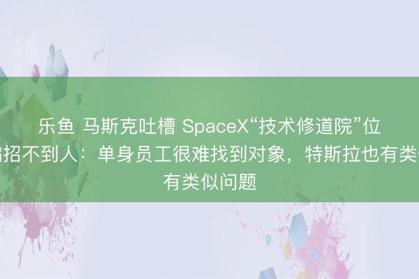 乐鱼 马斯克吐槽 SpaceX“技术修道院”位置太偏招不到人：单身员工很难找到对象，特斯拉也有类似问题