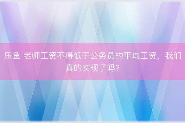 乐鱼 老师工资不得低于公务员的平均工资，我们真的实现了吗？