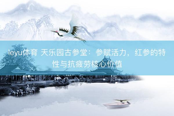 leyu体育 天乐园古参堂：参赋活力，红参的特性与抗疲劳核心价值