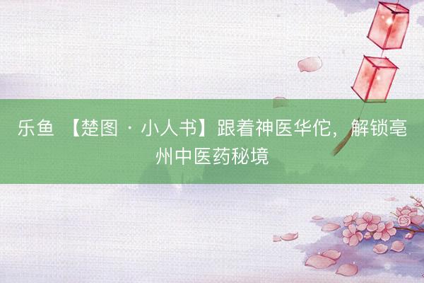 乐鱼 【楚图 · 小人书】跟着神医华佗，解锁亳州中医药秘境