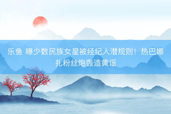 乐鱼 曝少数民族女星被经纪人潜规则！热巴娜扎粉丝炮轰造黄谣