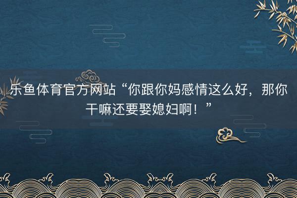 乐鱼体育官方网站 “你跟你妈感情这么好，那你干嘛还要娶媳妇啊！”