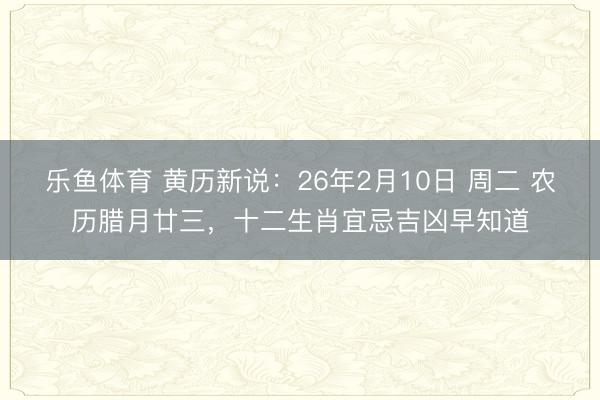 乐鱼体育 黄历新说：26年2月10日 周二 农历腊月廿三，十二生肖宜忌吉凶早知道