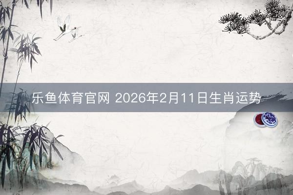 乐鱼体育官网 2026年2月11日生肖运势