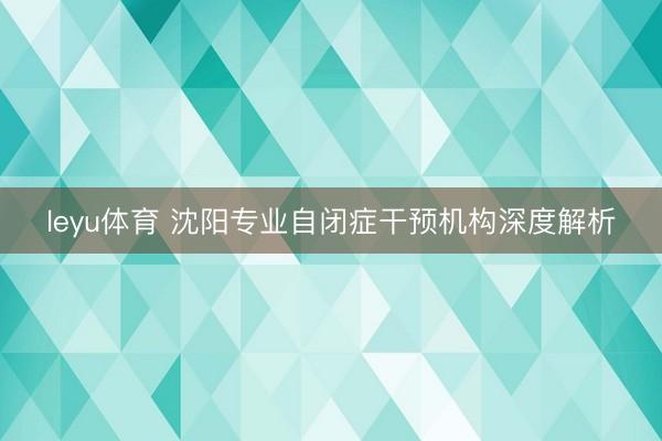leyu体育 沈阳专业自闭症干预机构深度解析