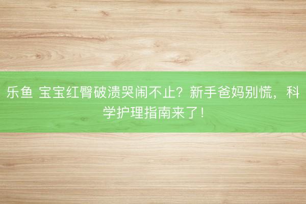 乐鱼 宝宝红臀破溃哭闹不止？新手爸妈别慌，科学护理指南来了！