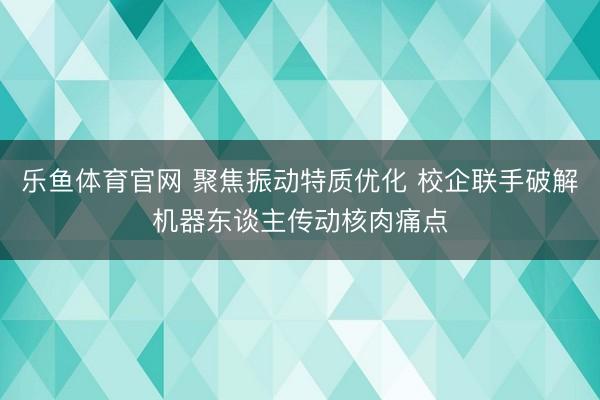 乐鱼体育官网 聚焦振动特质优化 校企联手破解机器东谈主传动核肉痛点
