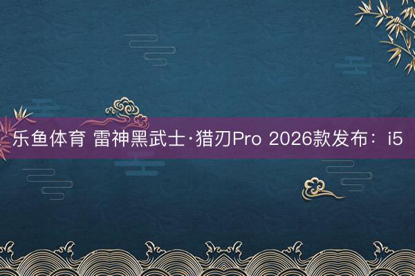 乐鱼体育 雷神黑武士·猎刃Pro 2026款发布：i5