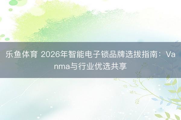 乐鱼体育 2026年智能电子锁品牌选拔指南：Vanma与行业优选共享