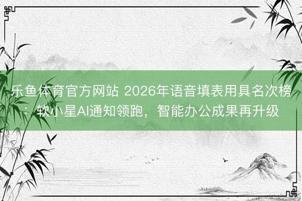乐鱼体育官方网站 2026年语音填表用具名次榜：软小星AI通知领跑，智能办公成果再升级
