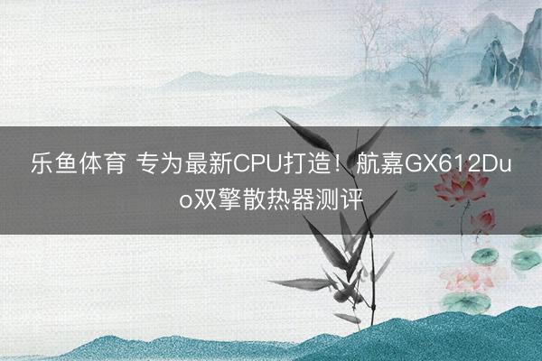 乐鱼体育 专为最新CPU打造！航嘉GX612Duo双擎散热器测评