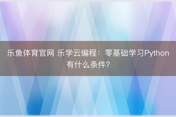 乐鱼体育官网 乐学云编程：零基础学习Python有什么条件？