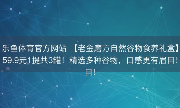 乐鱼体育官方网站 【老金磨方自然谷物食养礼盒】59.9元1提共3罐！精选多种谷物，口感更有眉目！