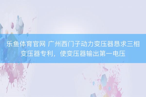 乐鱼体育官网 广州西门子动力变压器恳求三相变压器专利，使变压器输出第一电压