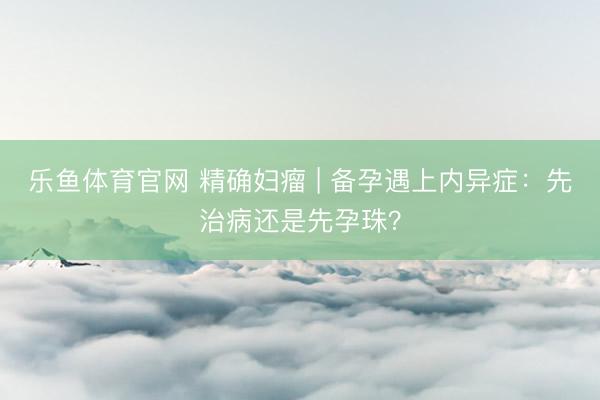 乐鱼体育官网 精确妇瘤 | 备孕遇上内异症:先治病还是先孕珠?