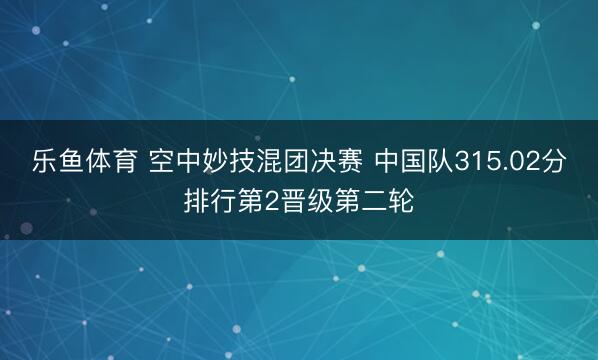 乐鱼体育 空中妙技混团决赛 中国队315.02分排行第2晋级第二轮