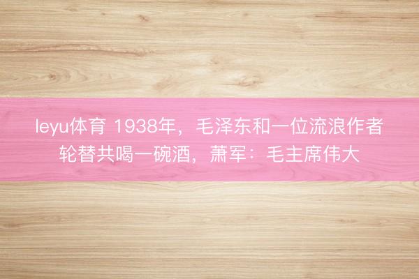 leyu体育 1938年，毛泽东和一位流浪作者轮替共喝一碗酒，萧军：毛主席伟大