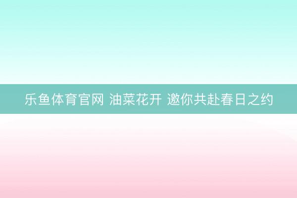 乐鱼体育官网 油菜花开 邀你共赴春日之约