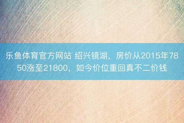 乐鱼体育官方网站 绍兴镜湖，房价从2015年7850涨至21800，如今价位重回真不二价钱