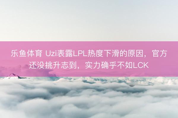 乐鱼体育 Uzi表露LPL热度下滑的原因，官方还没挑升志到，实力确乎不如LCK