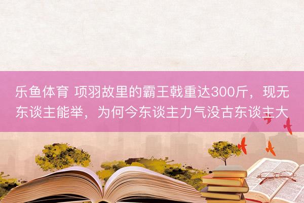 乐鱼体育 项羽故里的霸王戟重达300斤,现无东谈主能举,为何今东谈主力气没古东谈主大