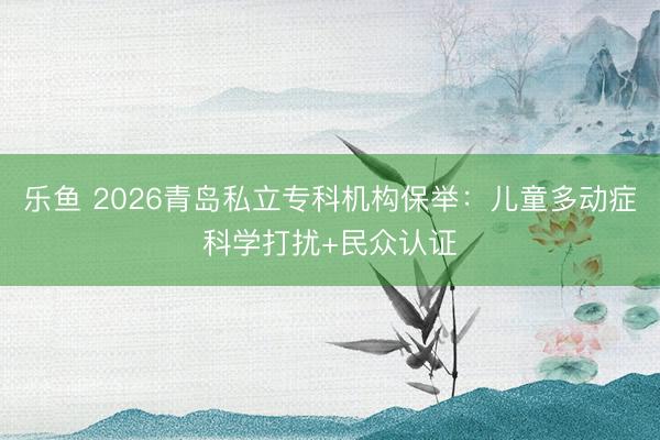 乐鱼 2026青岛私立专科机构保举：儿童多动症科学打扰+民众认证