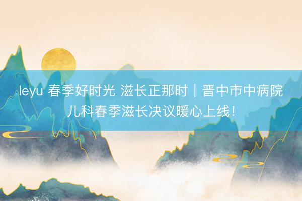 leyu 春季好时光 滋长正那时｜晋中市中病院儿科春季滋长决议暖心上线！